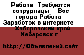 Работа .Требуются сотрудницы  - Все города Работа » Заработок в интернете   . Хабаровский край,Хабаровск г.